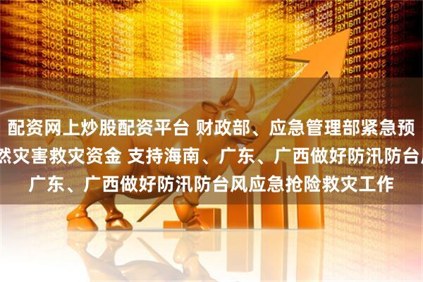 配资网上炒股配资平台 财政部、应急管理部紧急预拨4000万元中央自然灾害救灾资金 支持海南、广东、广西做好防汛防台风应急抢险救灾工作