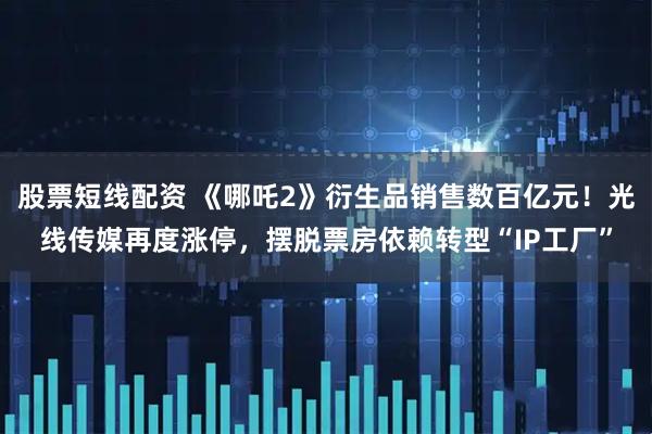 股票短线配资 《哪吒2》衍生品销售数百亿元！光线传媒再度涨停，摆脱票房依赖转型“IP工厂”