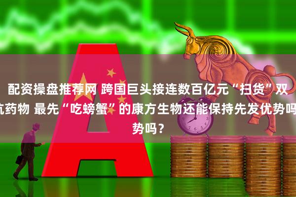 配资操盘推荐网 跨国巨头接连数百亿元“扫货”双抗药物 最先“吃螃蟹”的康方生物还能保持先发优势吗？