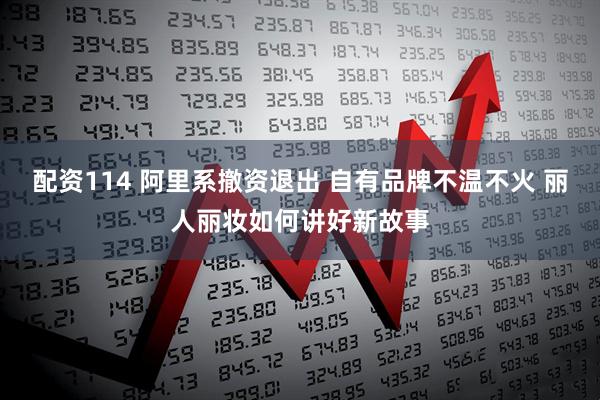 配资114 阿里系撤资退出 自有品牌不温不火 丽人丽妆如何讲好新故事