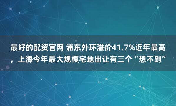 最好的配资官网 浦东外环溢价41.7%近年最高，上海今年最大规模宅地出让有三个“想不到”