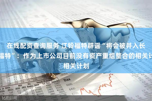 在线配资查询服务 江铃福特辟谣“将会被并入长安福特”：作为上市公司目前没有资产重组整合的相关计划