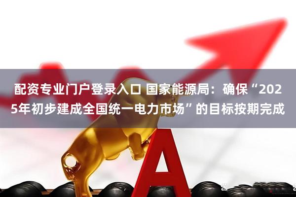 配资专业门户登录入口 国家能源局：确保“2025年初步建成全国统一电力市场”的目标按期完成