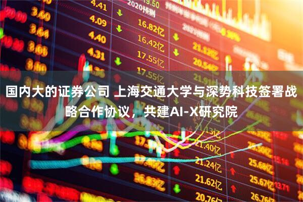 国内大的证券公司 上海交通大学与深势科技签署战略合作协议，共建AI-X研究院