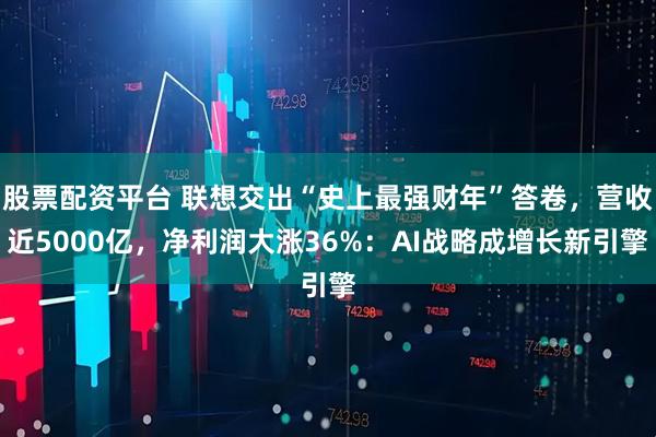 股票配资平台 联想交出“史上最强财年”答卷，营收近5000亿，净利润大涨36%：AI战略成增长新引擎