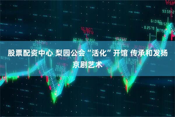 股票配资中心 梨园公会“活化”开馆 传承和发扬京剧艺术
