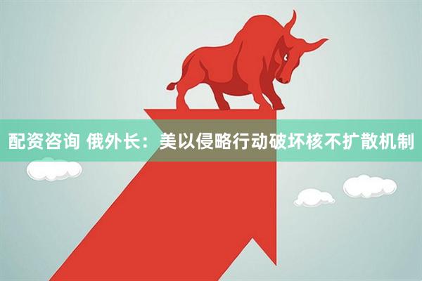 配资咨询 俄外长：美以侵略行动破坏核不扩散机制
