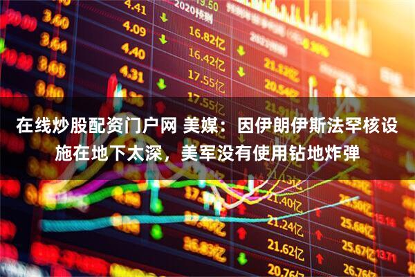 在线炒股配资门户网 美媒：因伊朗伊斯法罕核设施在地下太深，美军没有使用钻地炸弹