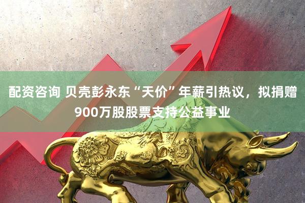 配资咨询 贝壳彭永东“天价”年薪引热议，拟捐赠900万股股票支持公益事业