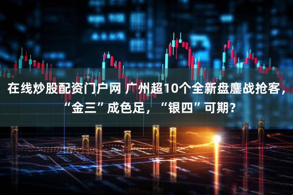 在线炒股配资门户网 广州超10个全新盘鏖战抢客， “金三”成色足，“银四”可期？