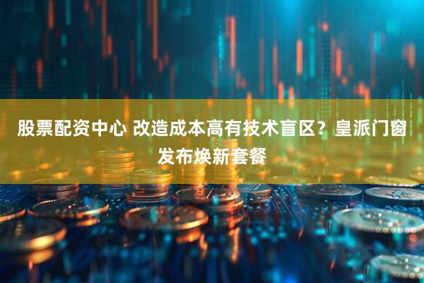 股票配资中心 改造成本高有技术盲区？皇派门窗发布焕新套餐