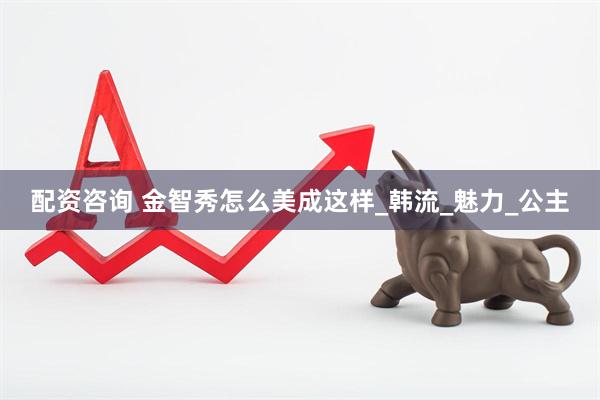 配资咨询 金智秀怎么美成这样_韩流_魅力_公主