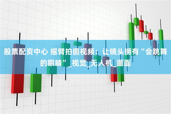 股票配资中心 摇臂拍摄视频：让镜头拥有“会跳舞的眼睛”_视觉_无人机_画面