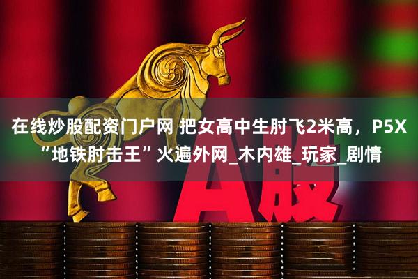 在线炒股配资门户网 把女高中生肘飞2米高，P5X“地铁肘击王”火遍外网_木内雄_玩家_剧情