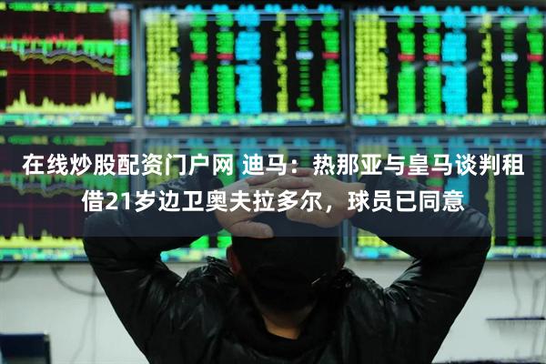 在线炒股配资门户网 迪马：热那亚与皇马谈判租借21岁边卫奥夫拉多尔，球员已同意