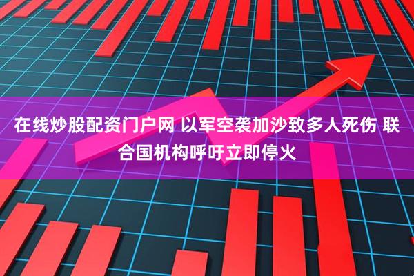 在线炒股配资门户网 以军空袭加沙致多人死伤 联合国机构呼吁立即停火