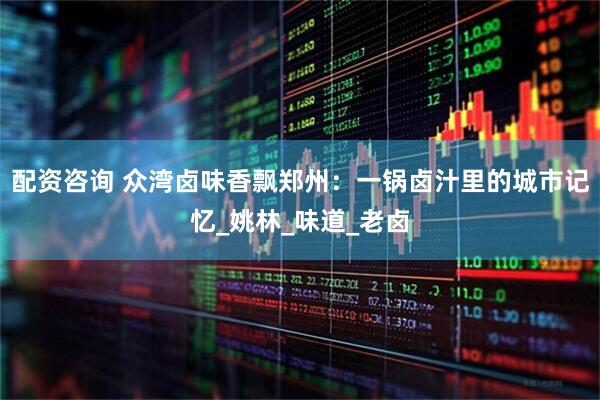 配资咨询 众湾卤味香飘郑州：一锅卤汁里的城市记忆_姚林_味道_老卤