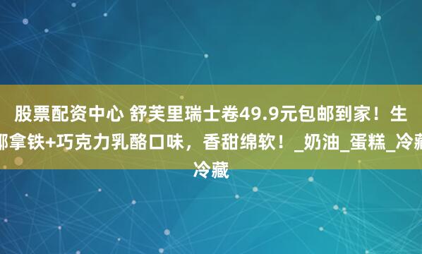 股票配资中心 舒芙里瑞士卷49.9元包邮到家！生椰拿铁+巧克力乳酪口味，香甜绵软！_奶油_蛋糕_冷藏