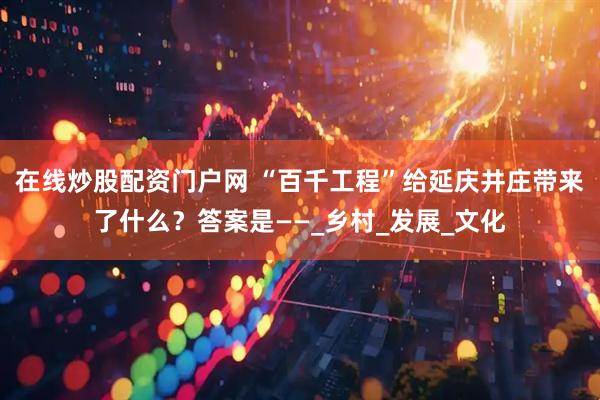 在线炒股配资门户网 “百千工程”给延庆井庄带来了什么？答案是——_乡村_发展_文化