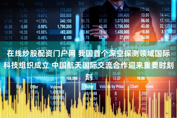 在线炒股配资门户网 我国首个深空探测领域国际科技组织成立 中国航天国际交流合作迎来重要时刻