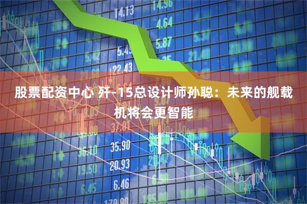股票配资中心 歼-15总设计师孙聪：未来的舰载机将会更智能