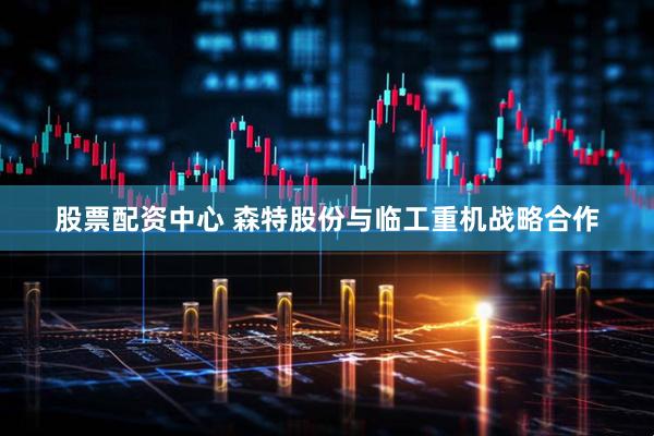 股票配资中心 森特股份与临工重机战略合作