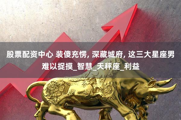 股票配资中心 装傻充愣, 深藏城府, 这三大星座男难以捉摸_智慧_天秤座_利益