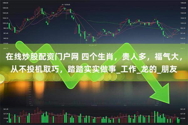 在线炒股配资门户网 四个生肖，贵人多，福气大，从不投机取巧，踏踏实实做事_工作_龙的_朋友