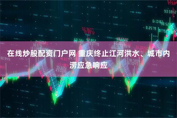 在线炒股配资门户网 重庆终止江河洪水、城市内涝应急响应