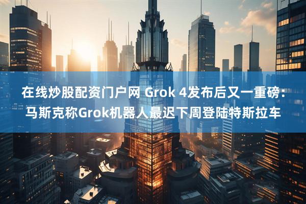在线炒股配资门户网 Grok 4发布后又一重磅：马斯克称Grok机器人最迟下周登陆特斯拉车