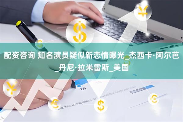 配资咨询 知名演员疑似新恋情曝光_杰西卡·阿尔芭_丹尼·拉米雷斯_美国