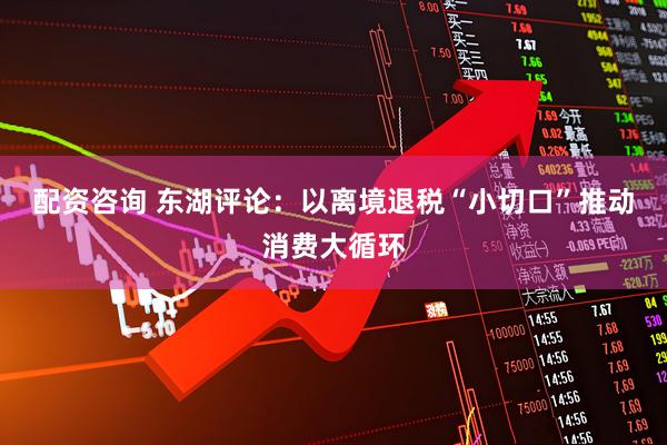 配资咨询 东湖评论：以离境退税“小切口”推动消费大循环