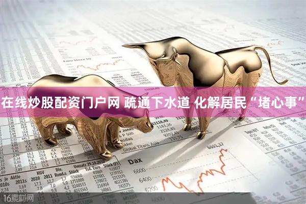 在线炒股配资门户网 疏通下水道 化解居民“堵心事”