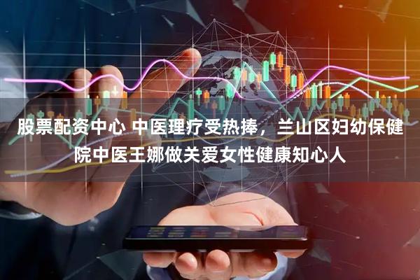 股票配资中心 中医理疗受热捧，兰山区妇幼保健院中医王娜做关爱女性健康知心人