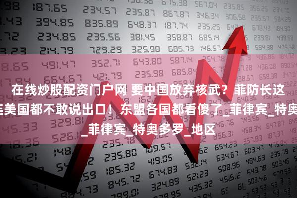 在线炒股配资门户网 要中国放弃核武？菲防长这波要求，连美国都不敢说出口！东盟各国都看傻了_菲律宾_特奥多罗_地区